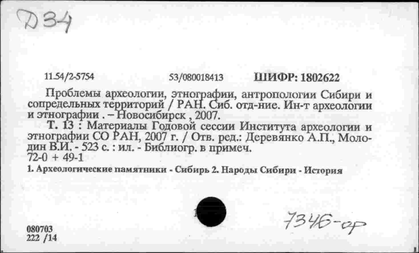 ﻿7јЗ-/
И-54/2-5754	53/080018413 ШИФР: 1802622
Проблемы археологии, этнографии, антропологии Сибири и сопредельных территорий / РАН. Сиб. отд-ние. Ин-т археологии и этногоафии . - Новосибирск , 2007.
Т. 13 : Материалы Годовой сессии Института археологии и этнографии СО РАН, 2007 г. / Отв. ред.: Деревянко А.П., Молодик В.И. - 523 с. : ил. - Библиогр. в примеч. 72-0 + 49-1
1. Археологические памятники - Сибирь 2. Народы Сибири - История
080703
222 /14
7?